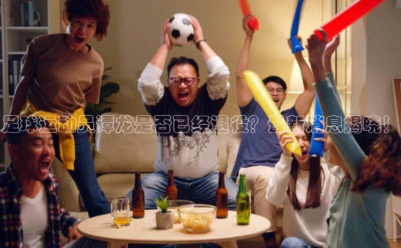 杏盛娱乐官网百度教育足球运动员谭龙是否已经退役？最新消息揭晓！