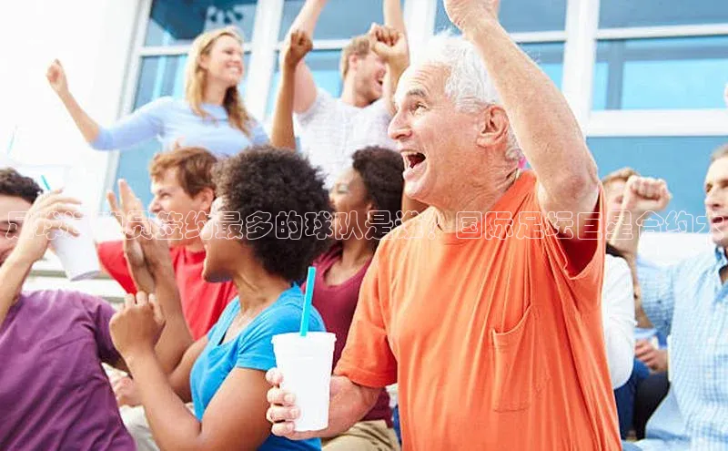 杏盛测速官网百度智能云足球运动员签约最多的球队是谁？国际足坛巨星合约大