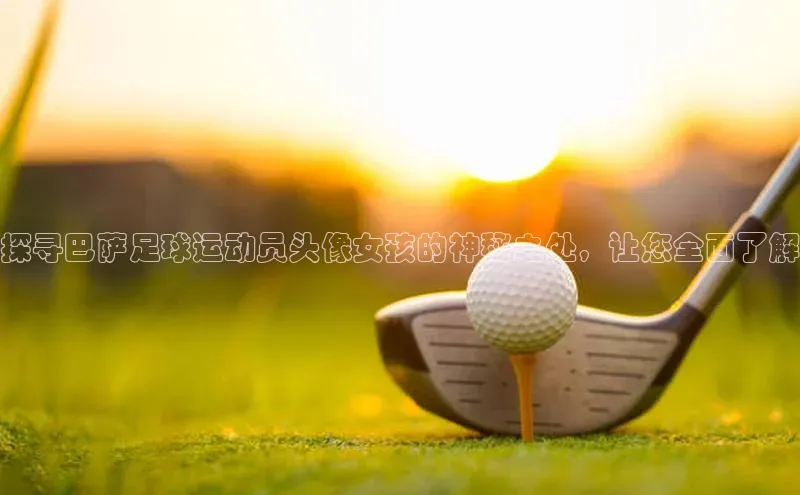 杏盛娱乐ARGA公司探寻巴萨足球运动员头像女孩的神秘之处，让您全面了解