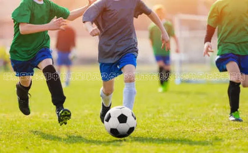 杏盛平台开户百度营销中心最新足球赛事中的明星球员盘点：近期正在热火比赛的足坛好手揭晓