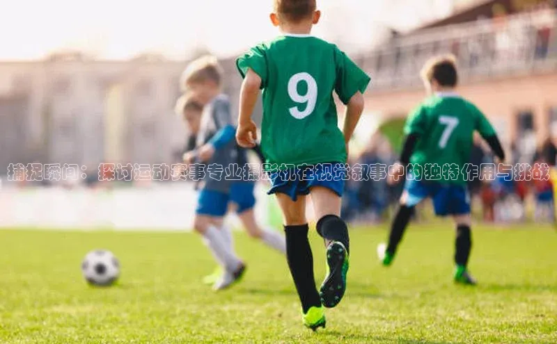 杏盛测速登录入口百度游戏捕捉瞬间：探讨运动赛事专业摄影机在视觉叙事中的独特作用与挑战