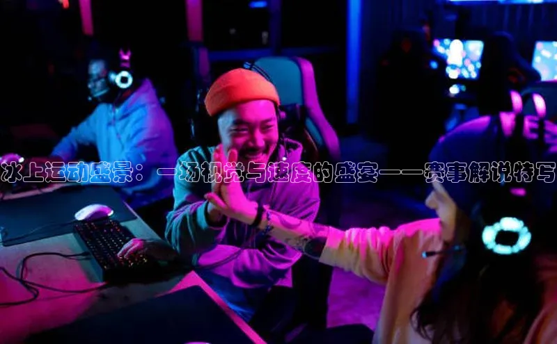 冰上运动盛景：一场视觉与速度的盛宴——赛事解说特写